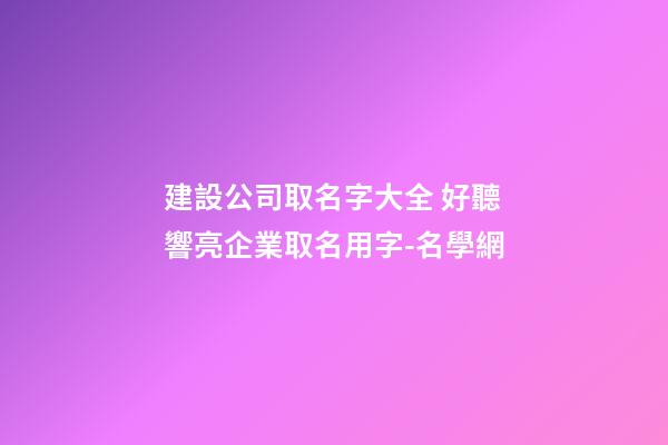 建設公司取名字大全 好聽響亮企業取名用字-名學網